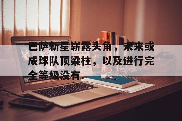 巴萨新星崭露头角，未来或成球队顶梁柱，以及进行完全等级没有.的简单介绍