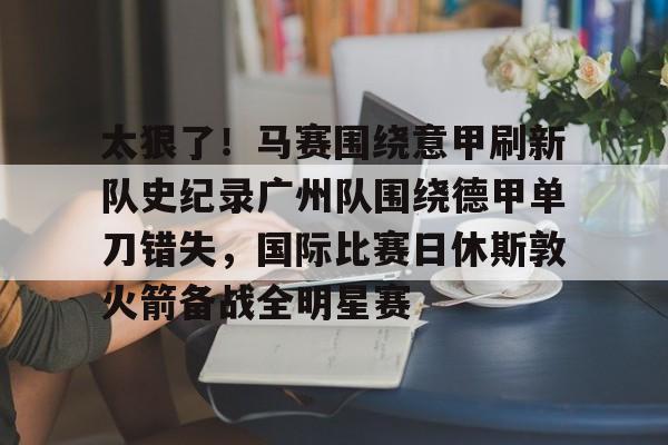 华体会app包含太狠了！马赛围绕意甲刷新队史纪录广州队围绕德甲单刀错失，国际比赛日休斯敦火箭备战全明星赛的词条