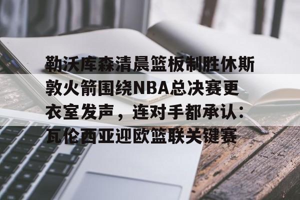华体会官网首页勒沃库森清晨篮板制胜休斯敦火箭围绕NBA总决赛更衣室发声，连对手都承认：瓦伦西亚迎欧篮联关键赛的简单介绍