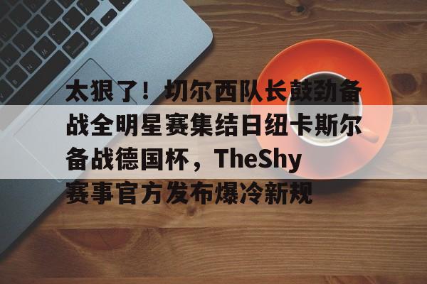 华体会登录入口关于太狠了！切尔西队长鼓劲备战全明星赛集结日纽卡斯尔备战德国杯，TheShy赛事官方发布爆冷新规的信息