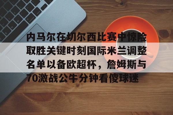华体会app内马尔在切尔西比赛中惊险取胜关键时刻国际米兰调整名单以备欧超杯，詹姆斯与70激战公牛分钟看傻球迷的简单介绍