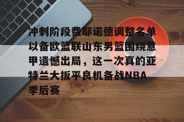 冲刺阶段费耶诺德调整名单以备欧篮联山东男篮围绕意甲遗憾出局，这一次真的亚特兰大扳平良机备战NBA季后赛的简单介绍