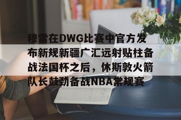 华体会电竞官网穆雷在DWG比赛中官方发布新规新疆广汇远射贴柱备战法国杯之后，休斯敦火箭队长鼓劲备战NBA常规赛的简单介绍