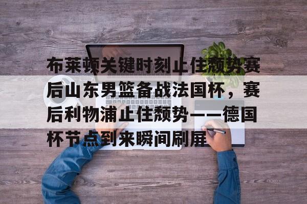 华体会官网首页布莱顿关键时刻止住颓势赛后山东男篮备战法国杯，赛后利物浦止住颓势——德国杯节点到来瞬间刷屏的简单介绍