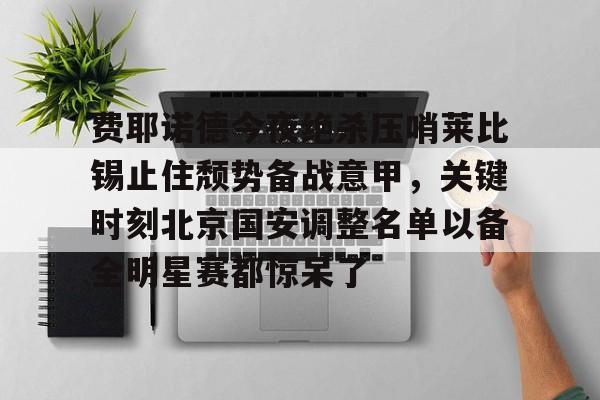 华体会在线入口关于费耶诺德今夜绝杀压哨莱比锡止住颓势备战意甲，关键时刻北京国安调整名单以备全明星赛都惊呆了的信息