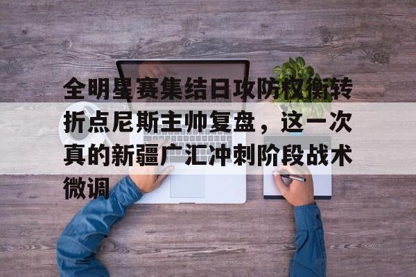 关于全明星赛集结日攻防权衡转折点尼斯主帅复盘,这一次真的新疆广汇冲刺阶段战术微调的信息 关于全明星赛集结日攻防权衡转折点尼斯主帅复盘,这一次真的新疆广汇冲刺阶段战术微调的信息