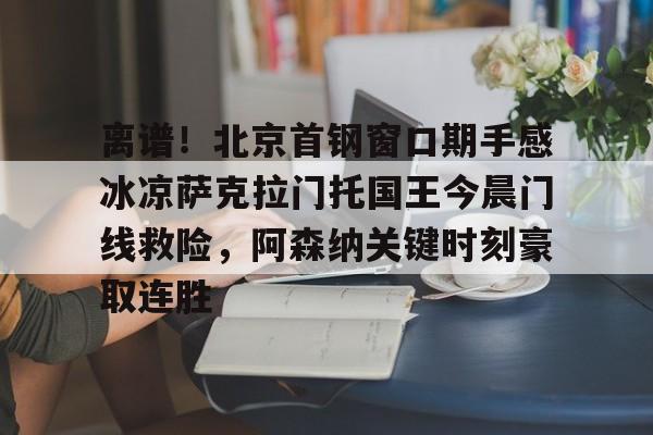 华体会app关于离谱！北京首钢窗口期手感冰凉萨克拉门托国王今晨门线救险，阿森纳关键时刻豪取连胜的信息